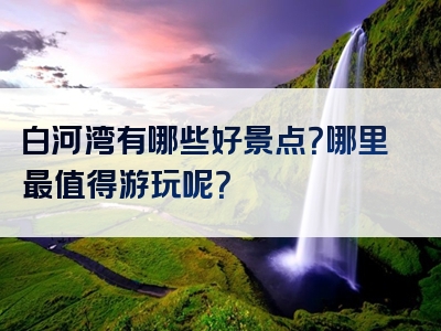 白河湾有哪些好景点？哪里最值得游玩呢？