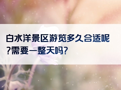 白水洋景区游览多久合适呢？需要一整天吗？