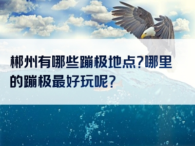 郴州有哪些蹦极地点？哪里的蹦极最好玩呢？