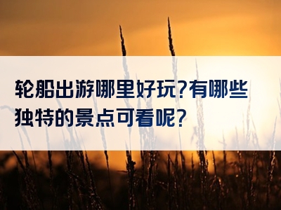 轮船出游哪里好玩？有哪些独特的景点可看呢？