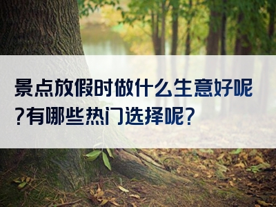 景点放假时做什么生意好呢？有哪些热门选择呢？