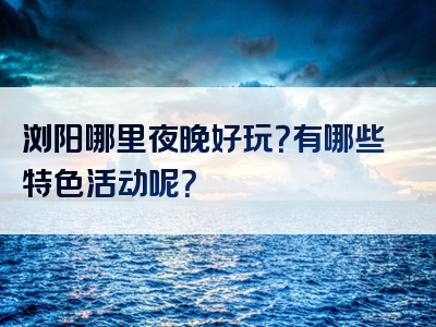 浏阳哪里夜晚好玩？有哪些特色活动呢？
