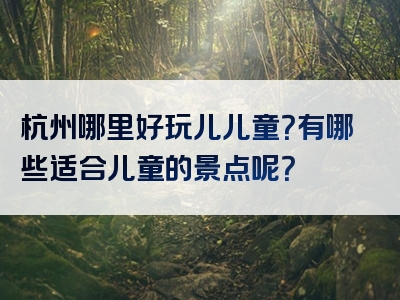 杭州哪里好玩儿儿童？有哪些适合儿童的景点呢？