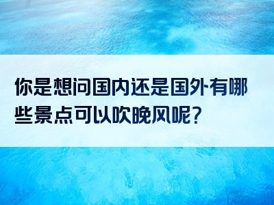 你是想问国内还是国外有哪些景点可以吹晚风呢？