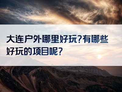 大连户外哪里好玩？有哪些好玩的项目呢？