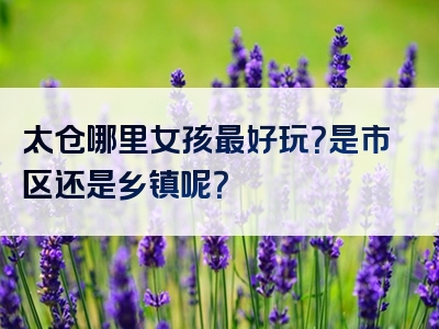 太仓哪里女孩最好玩？是市区还是乡镇呢？