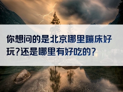 你想问的是北京哪里蹦床好玩？还是哪里有好吃的？