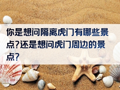 你是想问隔离虎门有哪些景点？还是想问虎门周边的景点？
