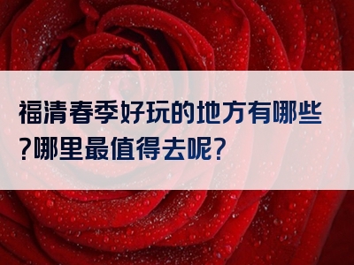 福清春季好玩的地方有哪些？哪里最值得去呢？