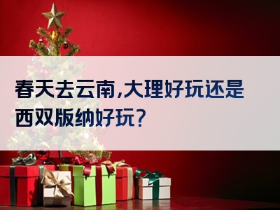 春天去云南，大理好玩还是西双版纳好玩？