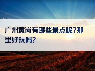 广州黄岗有哪些景点呢？那里好玩吗？