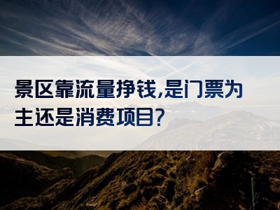 景区靠流量挣钱，是门票为主还是消费项目？
