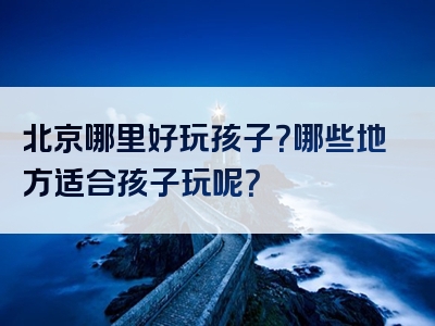 北京哪里好玩孩子？哪些地方适合孩子玩呢？