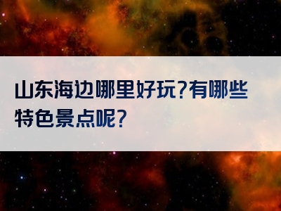 山东海边哪里好玩？有哪些特色景点呢？
