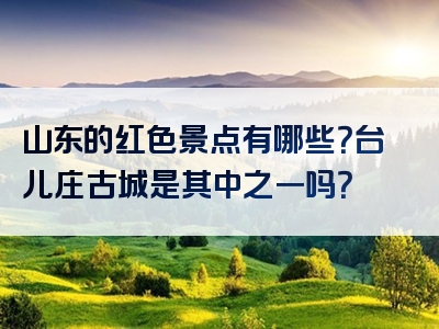 山东的红色景点有哪些？台儿庄古城是其中之一吗？