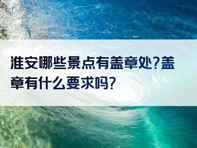 淮安哪些景点有盖章处？盖章有什么要求吗？