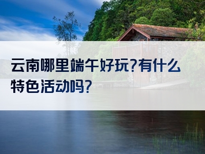 云南哪里端午好玩？有什么特色活动吗？