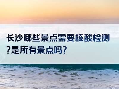 长沙哪些景点需要核酸检测？是所有景点吗？