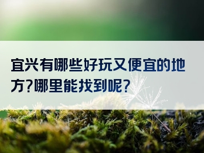 宜兴有哪些好玩又便宜的地方？哪里能找到呢？
