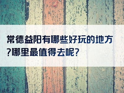 常德益阳有哪些好玩的地方？哪里最值得去呢？