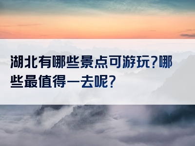 湖北有哪些景点可游玩？哪些最值得一去呢？