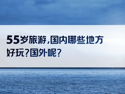 55岁旅游，国内哪些地方好玩？国外呢？