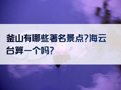 釜山有哪些著名景点？海云台算一个吗？