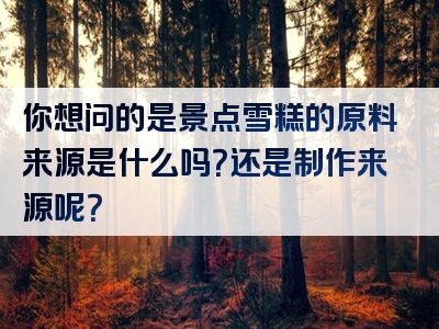 你想问的是景点雪糕的原料来源是什么吗？还是制作来源呢？