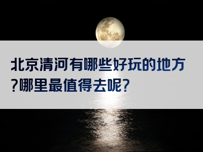 北京清河有哪些好玩的地方？哪里最值得去呢？