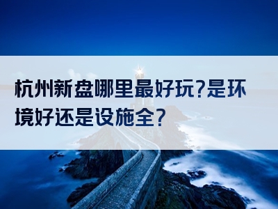 杭州新盘哪里最好玩？是环境好还是设施全？