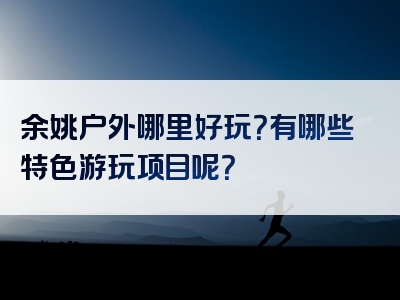 余姚户外哪里好玩？有哪些特色游玩项目呢？