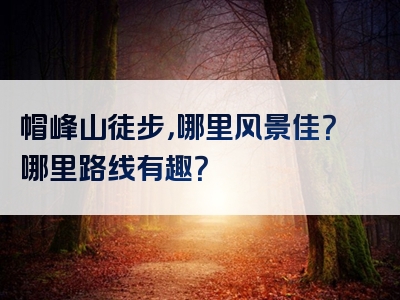 帽峰山徒步，哪里风景佳？哪里路线有趣？