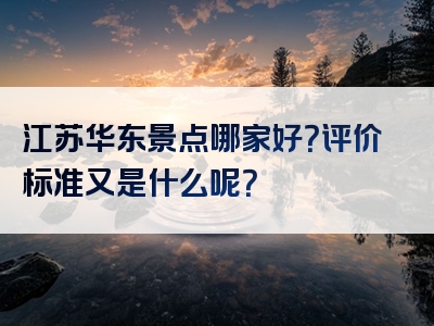江苏华东景点哪家好？评价标准又是什么呢？