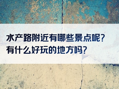 水产路附近有哪些景点呢？有什么好玩的地方吗？