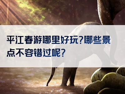 平江春游哪里好玩？哪些景点不容错过呢？