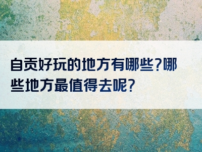 自贡好玩的地方有哪些？哪些地方最值得去呢？