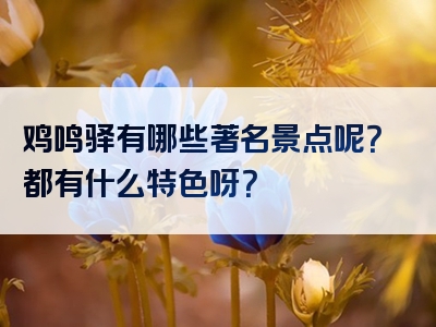 鸡鸣驿有哪些著名景点呢？都有什么特色呀？