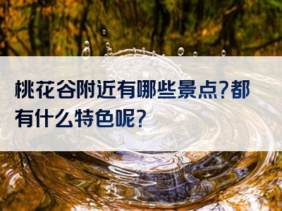 桃花谷附近有哪些景点？都有什么特色呢？