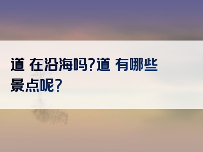 道滘在沿海吗？道滘有哪些景点呢？