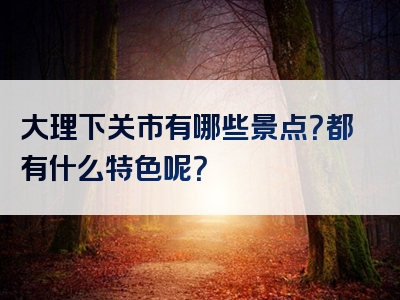 大理下关市有哪些景点？都有什么特色呢？