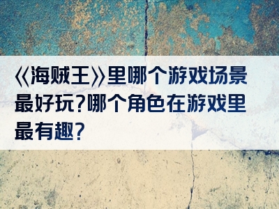 《海贼王》里哪个游戏场景最好玩？哪个角色在游戏里最有趣？