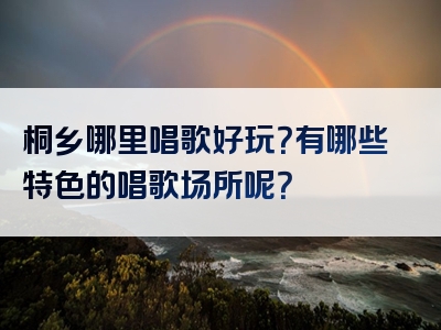 桐乡哪里唱歌好玩？有哪些特色的唱歌场所呢？