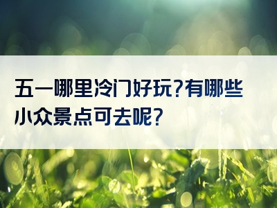 五一哪里冷门好玩？有哪些小众景点可去呢？