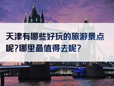 天津有哪些好玩的旅游景点呢？哪里最值得去呢？