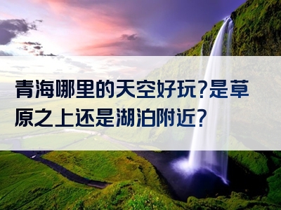 青海哪里的天空好玩？是草原之上还是湖泊附近？