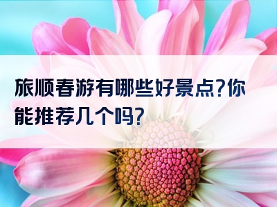 旅顺春游有哪些好景点？你能推荐几个吗？