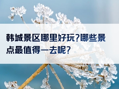 韩城景区哪里好玩？哪些景点最值得一去呢？