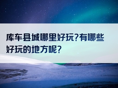 库车县城哪里好玩？有哪些好玩的地方呢？
