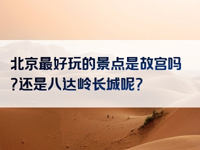 北京最好玩的景点是故宫吗？还是八达岭长城呢？