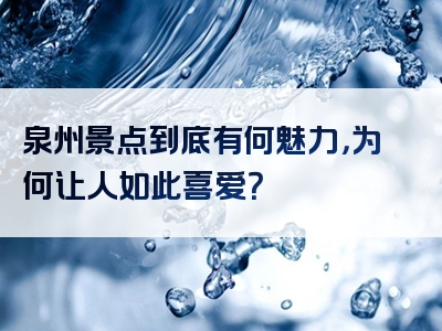泉州景点到底有何魅力，为何让人如此喜爱？